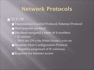 Network Protocols
▣ TCP/IP
◼Transmission Control Protocol/Internet Protocol
◼Most popular protocol
◼Machines assigned a name of 4 numbers
🢭 IP address
🢭 209.8.166.179 is the White House’s web site
◼Dynamic Host Configuration Protocol
🢭 Simplifies assignment of IP addresses
◼Required for Internet access
 