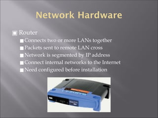 Network Hardware
▣ Router
◼Connects two or more LANs together
◼Packets sent to remote LAN cross
◼Network is segmented by IP address
◼Connect internal networks to the Internet
◼Need configured before installation
 