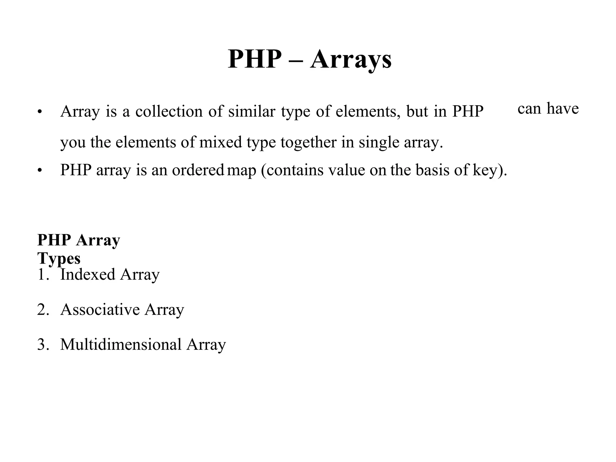 PHP – Arrays
• Array is a collection of similar type of elements, but in PHP
you the elements of mixed type together in single array.
can have
• PHP array is an orderedmap (contains value on the basis of key).
PHP Array
Types
1. Indexed Array
2. Associative Array
3. Multidimensional Array
 