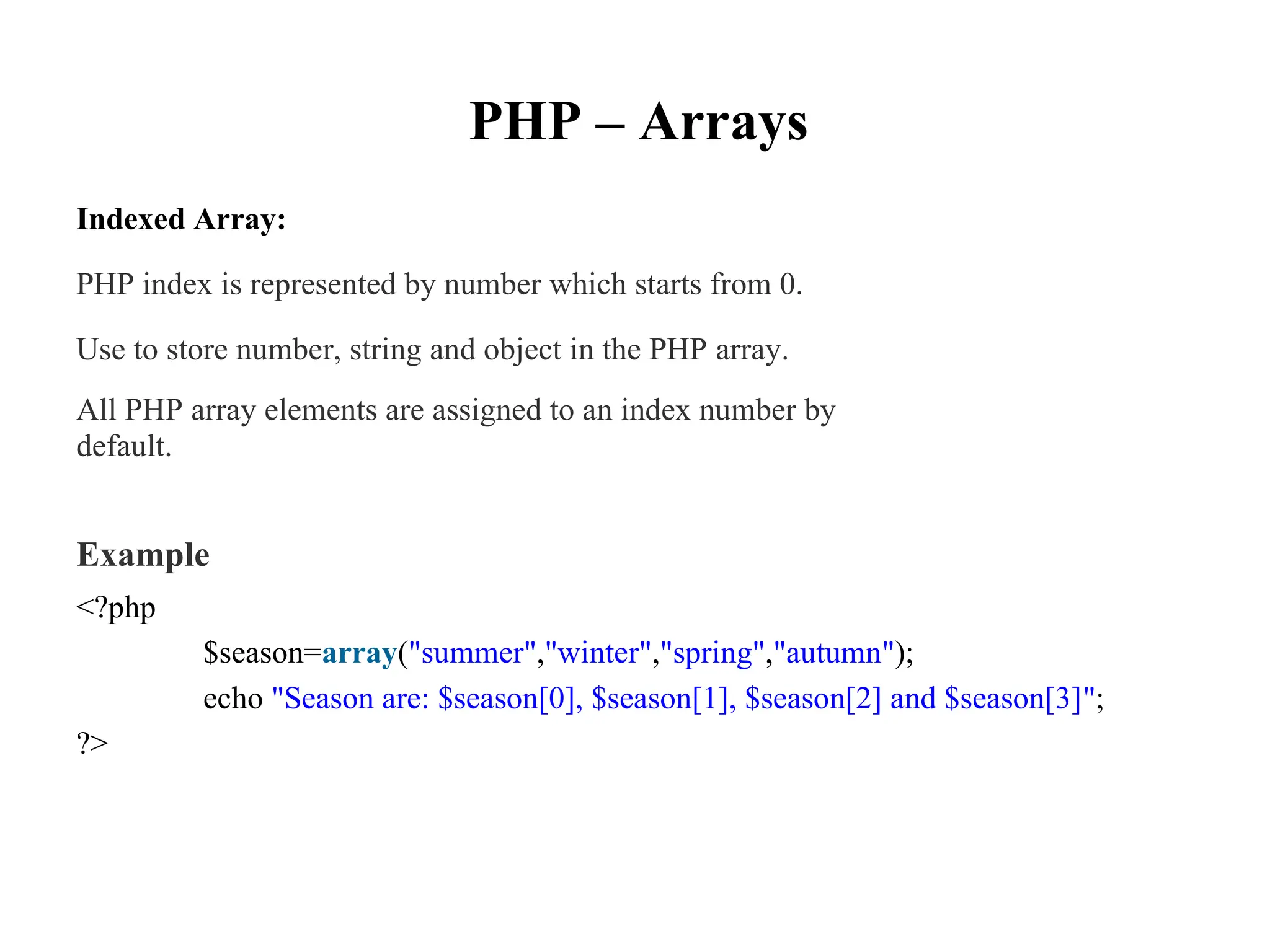PHP – Arrays
Indexed Array:
PHP index is represented by number which starts from 0.
Use to store number, string and object in the PHP array.
All PHP array elements are assigned to an index number by
default.
Example
<?php
$season=array("summer","winter","spring","autumn");
echo "Season are: $season[0], $season[1], $season[2] and $season[3]";
?>
 