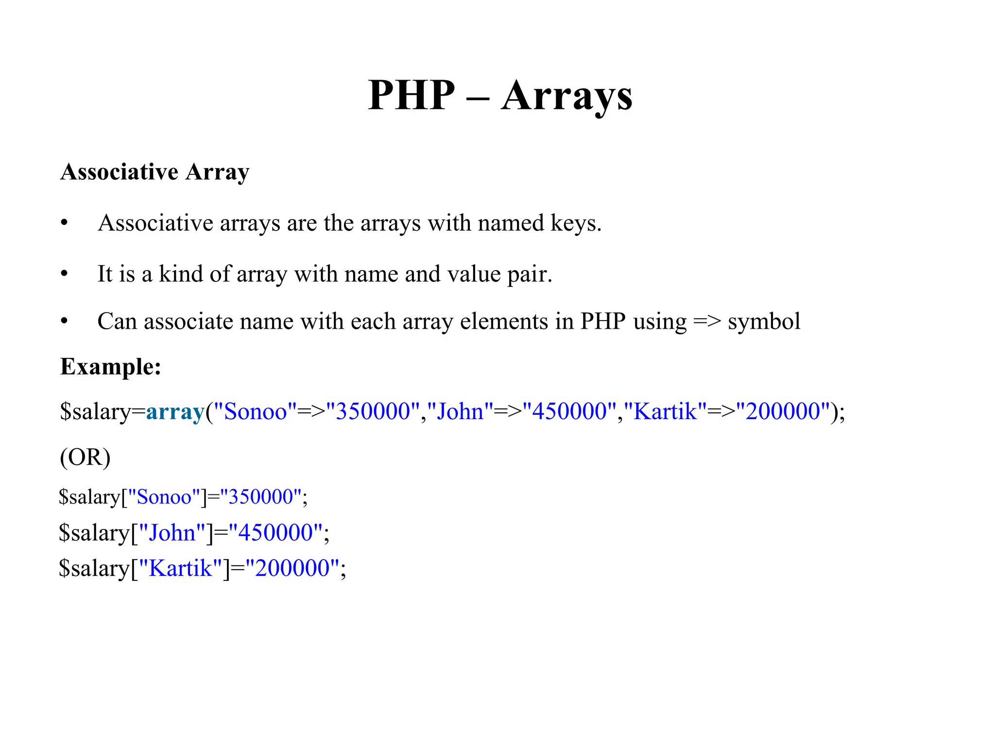 PHP – Arrays
Associative Array
• Associative arrays are the arrays with named keys.
• It is a kind of array with name and value pair.
• Can associate name with each array elements in PHP using => symbol
Example:
$salary=array("Sonoo"=>"350000","John"=>"450000","Kartik"=>"200000");
(OR)
$salary["Sonoo"]="350000";
$salary["John"]="450000";
$salary["Kartik"]="200000";
 