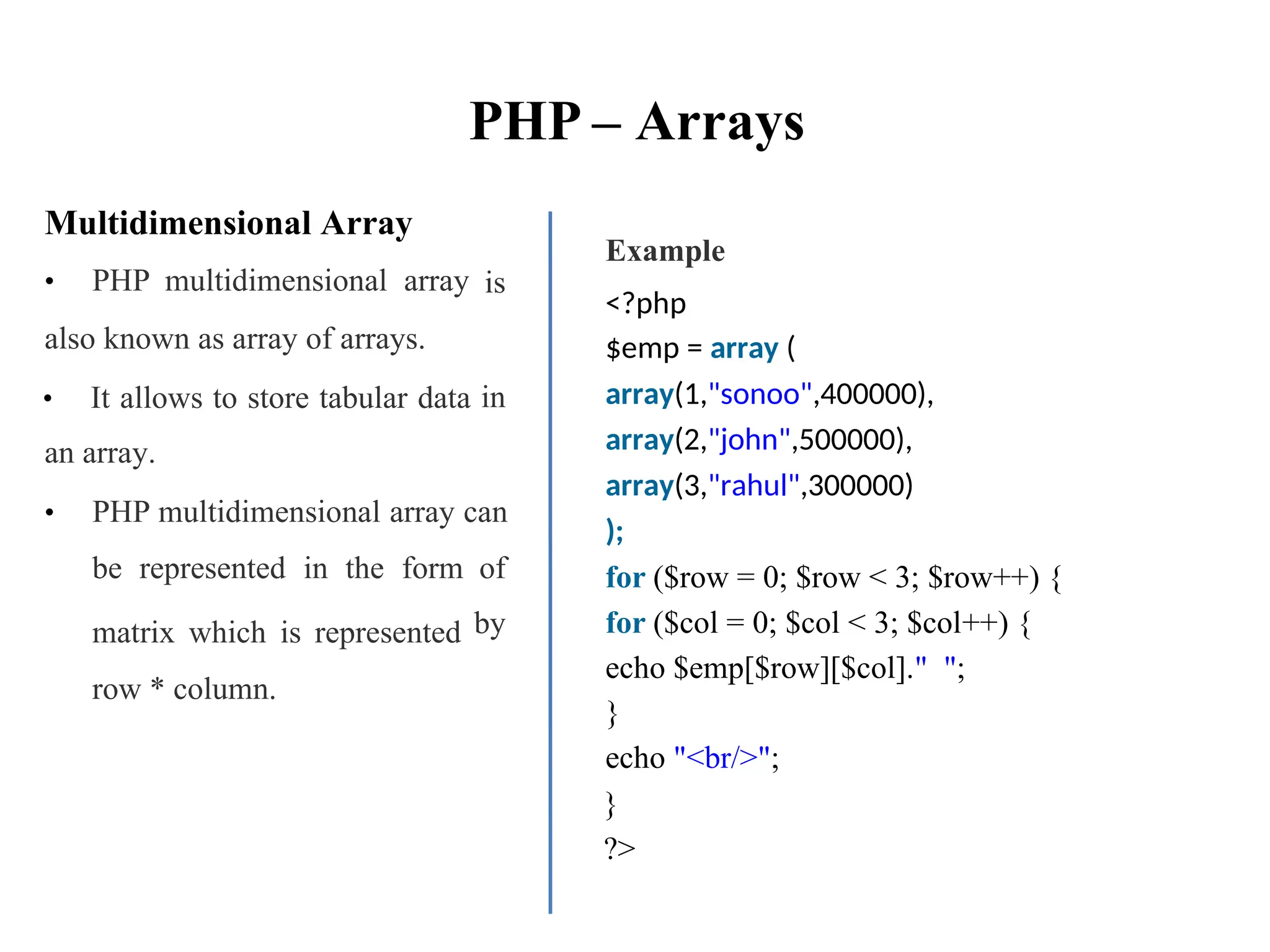 PHP – Arrays
Multidimensional Array
• PHP multidimensional array
also known as array of arrays.
• It allows to store tabular data
an array.
Example
<?php
$emp = array (
array(1,"sonoo",400000),
array(2,"john",500000),
array(3,"rahul",300000)
);
for ($row = 0; $row < 3; $row++) {
for ($col = 0; $col < 3; $col++) {
echo $emp[$row][$col]." ";
}
echo "<br/>";
}
?>
is
in
• PHP multidimensional array can
be represented in the form
matrix which is represented
row * column.
of
by
 