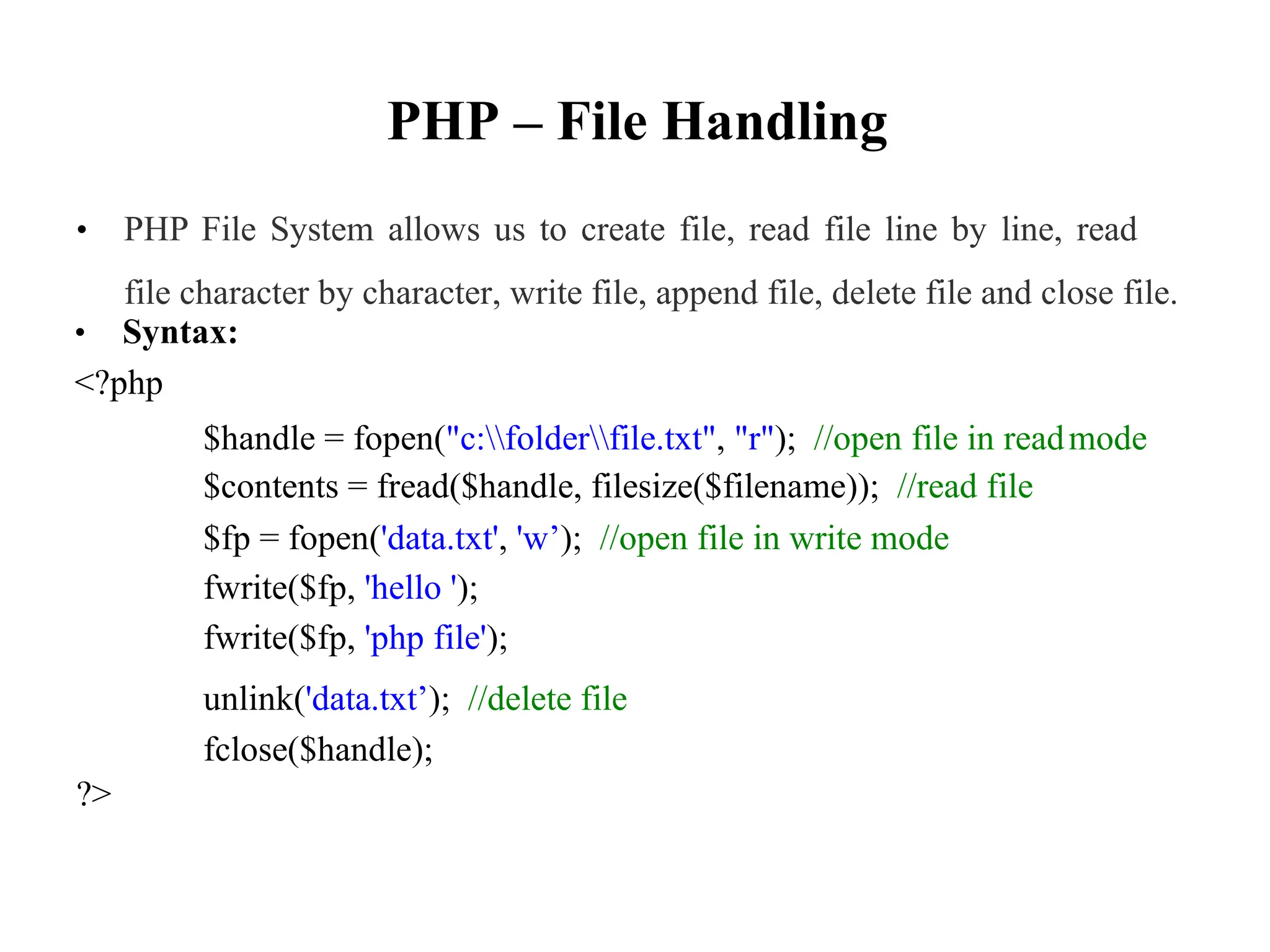 PHP – File Handling
• PHP File System allows us to create file, read file line by line, read
file character by character, write file, append file, delete file and close file.
• Syntax:
<?php
$handle = fopen("c:folderfile.txt", "r"); //open file in read
$contents = fread($handle, filesize($filename)); //read file
$fp = fopen('data.txt', 'w’); //open file in write mode
fwrite($fp, 'hello ');
fwrite($fp, 'php file');
unlink('data.txt’); //delete file
fclose($handle);
mode
?>
 