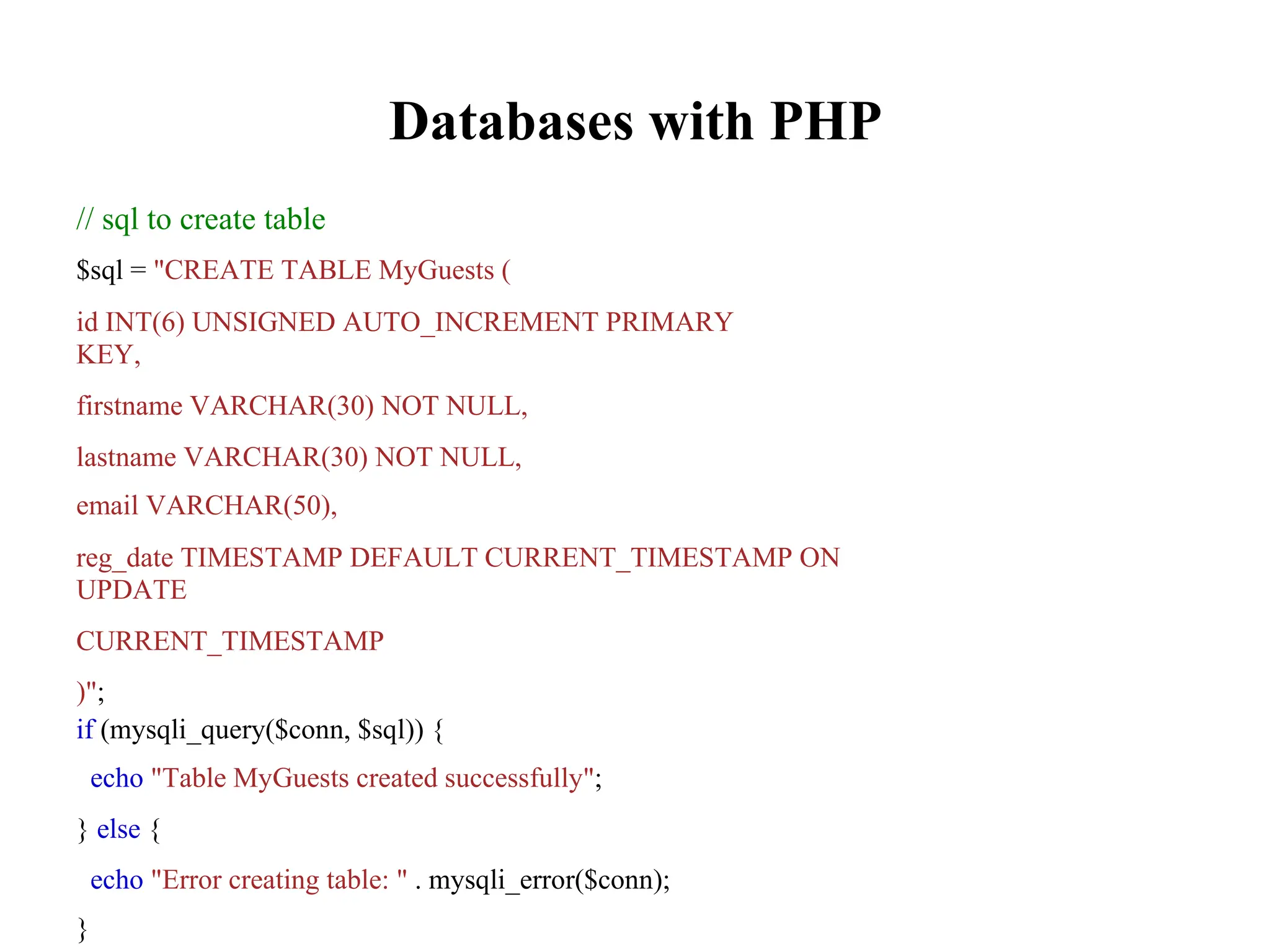 Databases with PHP
// sql to create table
$sql = "CREATE TABLE MyGuests (
id INT(6) UNSIGNED AUTO_INCREMENT PRIMARY
KEY,
firstname VARCHAR(30) NOT NULL,
lastname VARCHAR(30) NOT NULL,
email VARCHAR(50),
reg_date TIMESTAMP DEFAULT CURRENT_TIMESTAMP ON
UPDATE
CURRENT_TIMESTAMP
)";
if (mysqli_query($conn, $sql)) {
echo "Table MyGuests created successfully";
} else {
echo "Error creating table: " . mysqli_error($conn);
}
 