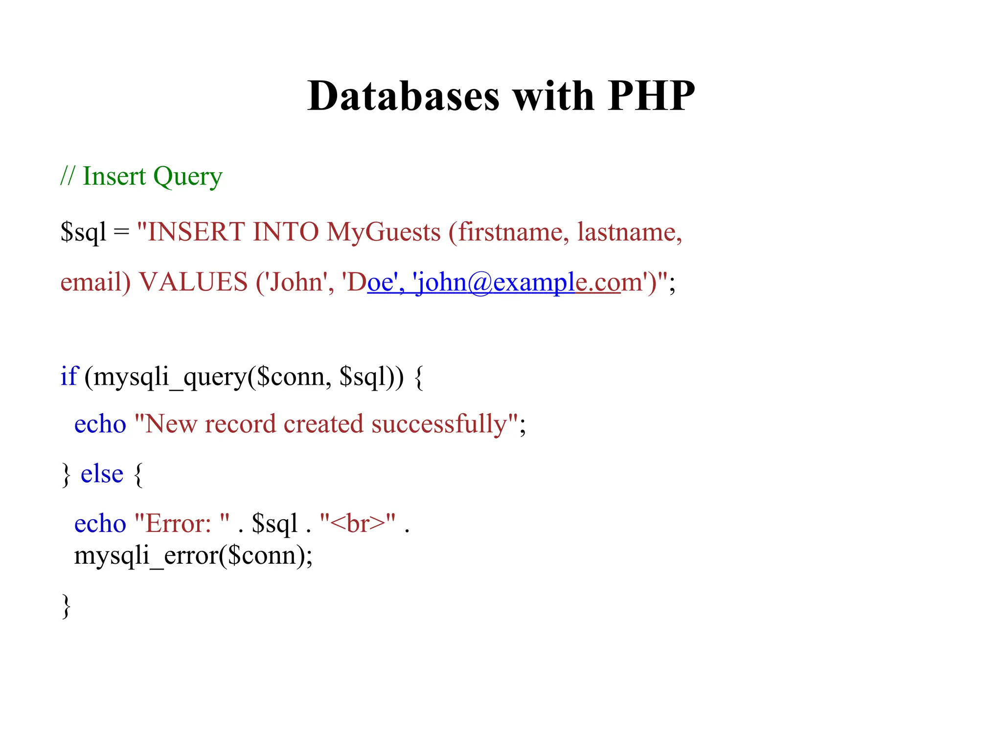 Databases with PHP
// Insert Query
$sql = "INSERT INTO MyGuests (firstname, lastname,
email) VALUES ('John', 'Doe', 'john@example.com')";
if (mysqli_query($conn, $sql)) {
echo "New record created successfully";
} else {
echo "Error: " . $sql . "<br>" .
mysqli_error($conn);
}
 