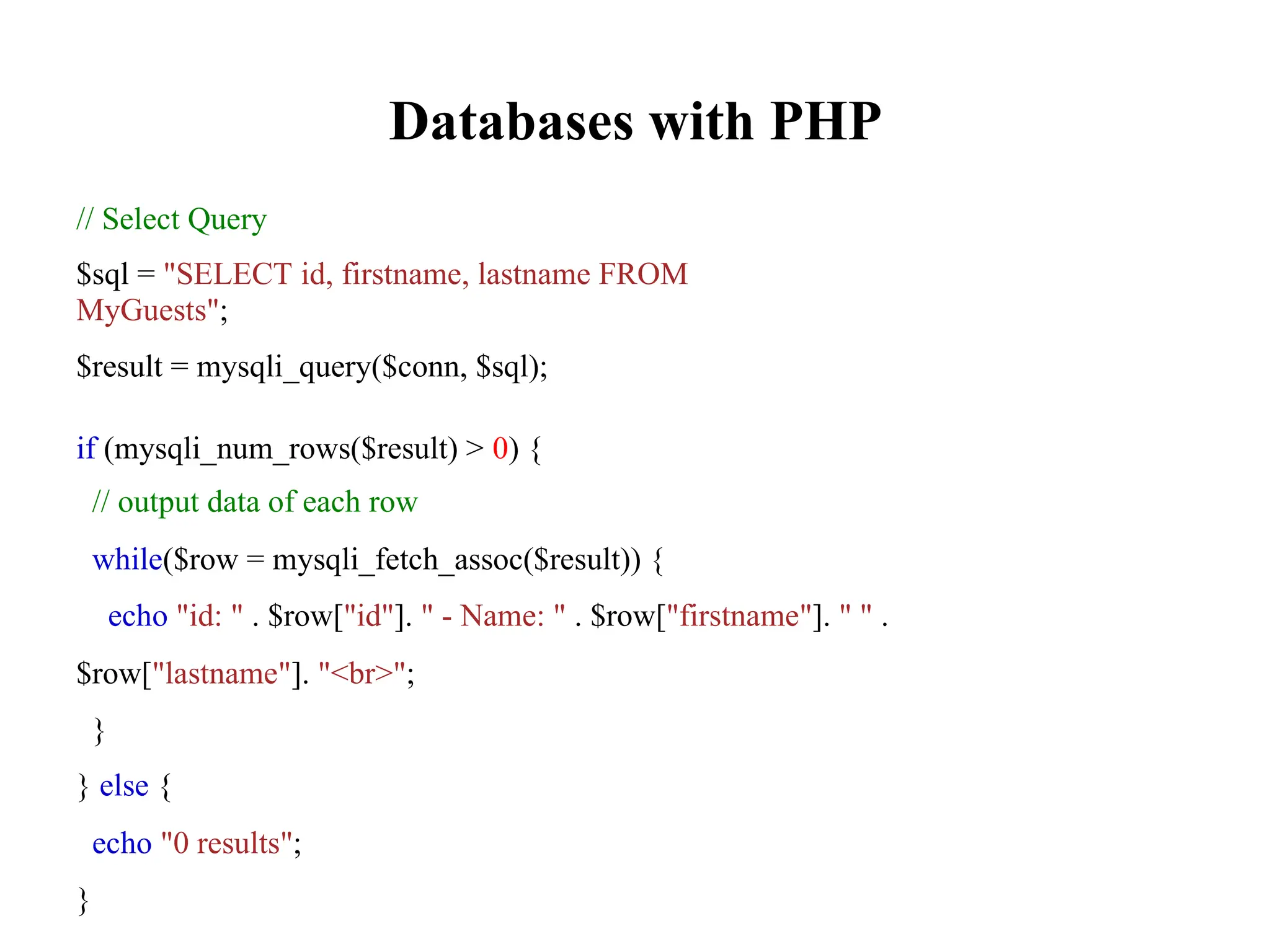 Databases with PHP
// Select Query
$sql = "SELECT id, firstname, lastname FROM
MyGuests";
$result = mysqli_query($conn, $sql);
if (mysqli_num_rows($result) > 0) {
// output data of each row
while($row = mysqli_fetch_assoc($result)) {
echo "id: " . $row["id"]. " - Name: " . $row["firstname"]. " " .
$row["lastname"]. "<br>";
}
} else {
echo "0 results";
}
 