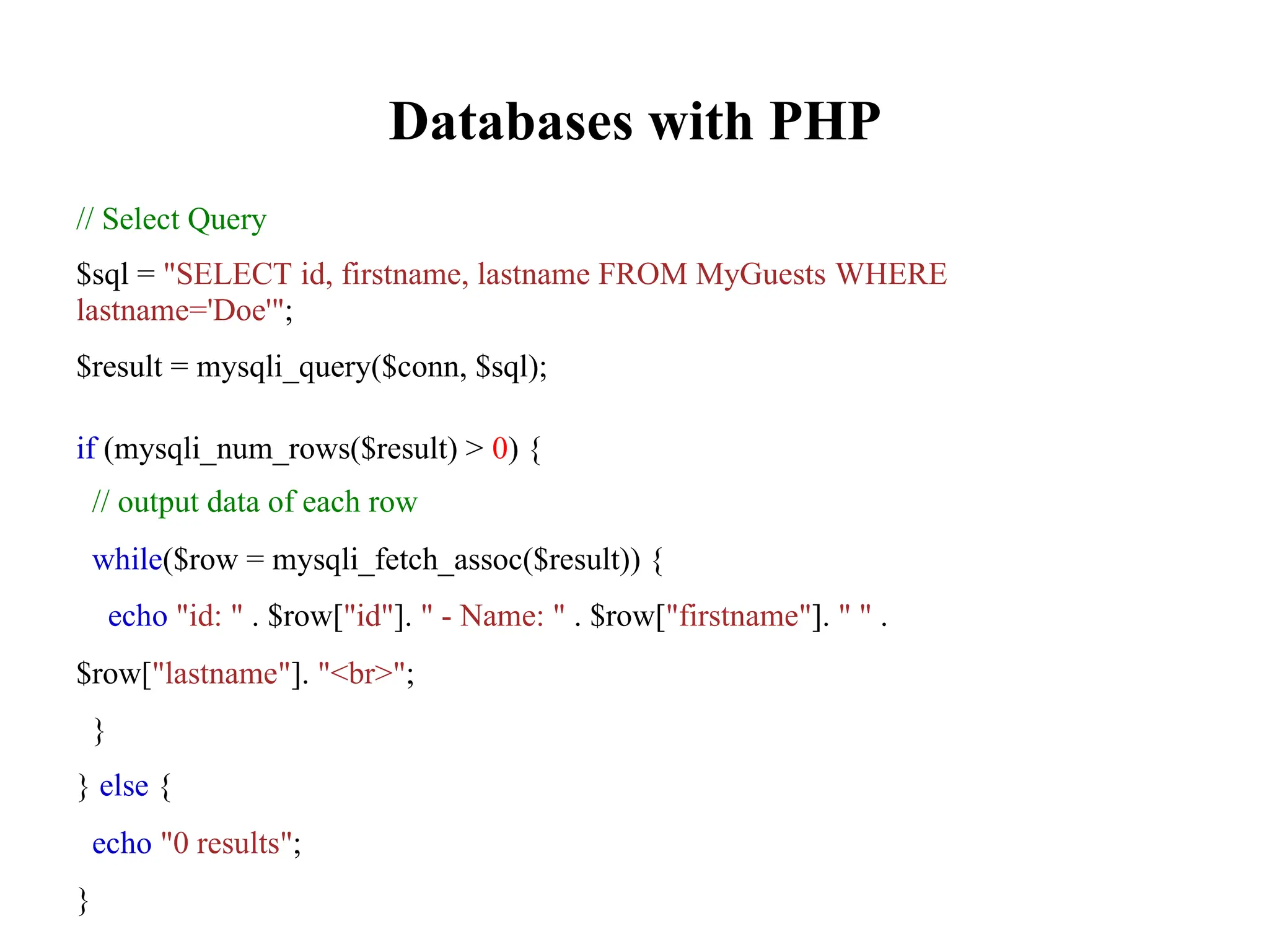 Databases with PHP
// Select Query
$sql = "SELECT id, firstname, lastname FROM MyGuests WHERE
lastname='Doe'";
$result = mysqli_query($conn, $sql);
if (mysqli_num_rows($result) > 0) {
// output data of each row
while($row = mysqli_fetch_assoc($result)) {
echo "id: " . $row["id"]. " - Name: " . $row["firstname"]. " " .
$row["lastname"]. "<br>";
}
} else {
echo "0 results";
}
 