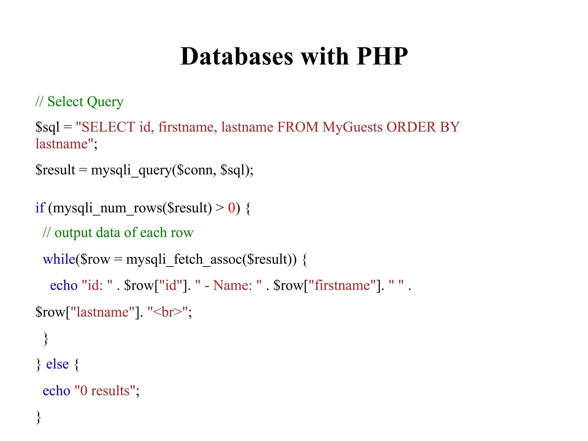 Databases with PHP
// Select Query
$sql = "SELECT id, firstname, lastname FROM MyGuests ORDER BY
lastname";
$result = mysqli_query($conn, $sql);
if (mysqli_num_rows($result) > 0) {
// output data of each row
while($row = mysqli_fetch_assoc($result)) {
echo "id: " . $row["id"]. " - Name: " . $row["firstname"]. " " .
$row["lastname"]. "<br>";
}
} else {
echo "0 results";
}
 
