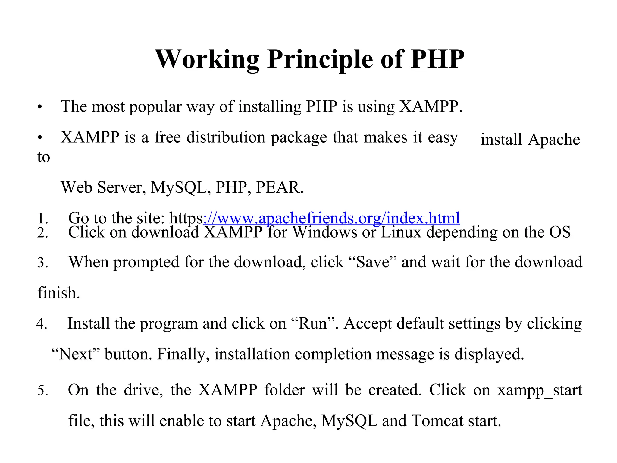 Working Principle of PHP
• The most popular way of installing PHP is using XAMPP.
• XAMPP is a free distribution package that makes it easy
to
Web Server, MySQL, PHP, PEAR.
1. Go to the site: https://www.apachefriends.org/index.html
install Apache
2. Click on download XAMPP for Windows or Linux depending on the OS
3. When prompted for the download, click “Save” and wait for the download
finish.
4. Install the program and click on “Run”. Accept default settings by clicking
“Next” button. Finally, installation completion message is displayed.
5. On the drive, the XAMPP folder will be created. Click on xampp_start
file, this will enable to start Apache, MySQL and Tomcat start.
 