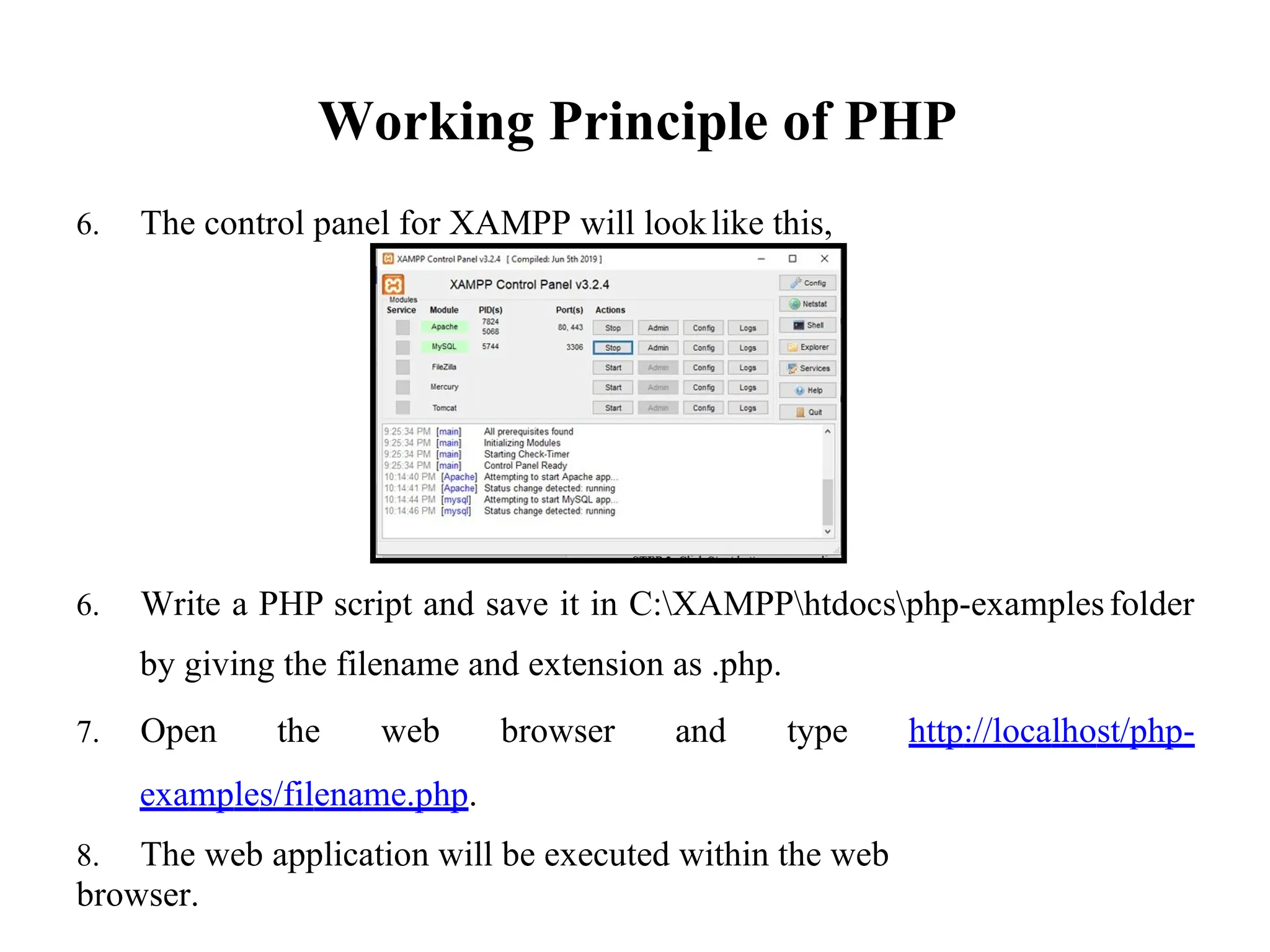 Working Principle of PHP
6. The control panel for XAMPP will looklike this,
6. Write a PHP script and save it in C:XAMPPhtdocsphp-examples
by giving the filename and extension as .php.
folder
7. Open the web browser and type http://localhost/php-
examples/filename.php.
8. The web application will be executed within the web
browser.
 