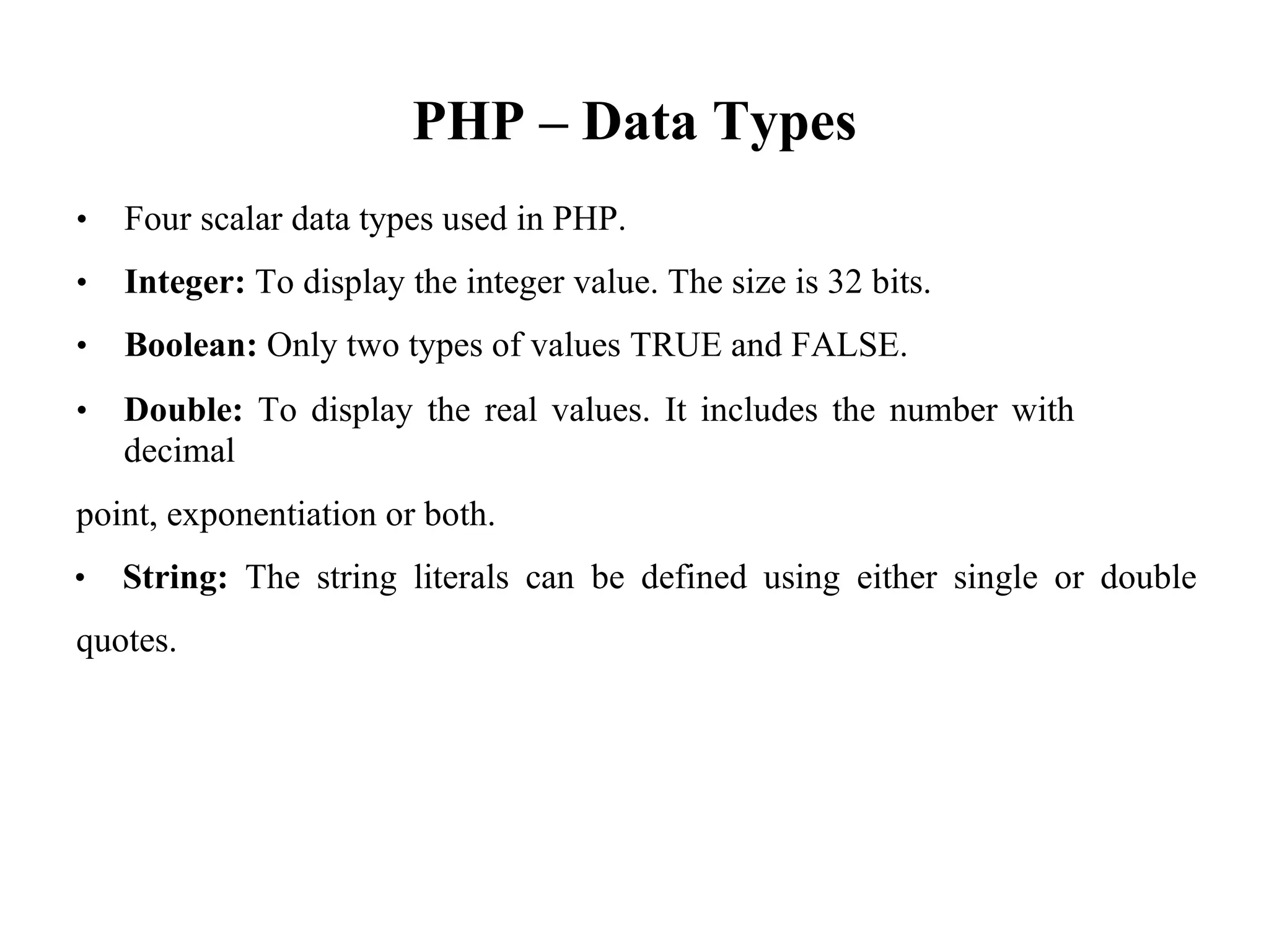 PHP – Data Types
• Four scalar data types used in PHP.
• Integer: To display the integer value. The size is 32 bits.
• Boolean: Only two types of values TRUE and FALSE.
• Double: To display the real values. It includes the number with
decimal
point, exponentiation or both.
• String: The string literals can be defined using either single or double
quotes.
 