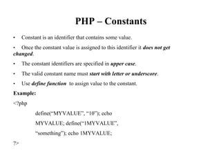 PHP – Constants
• Constant is an identifier that contains some value.
• Once the constant value is assigned to this identifier it does not get
changed.
• The constant identifiers are specified in upper case.
• The valid constant name must start with letter or underscore.
• Use define function to assign value to the constant.
Example:
<?php
define(“MYVALUE”, “10”); echo
MYVALUE; define(“1MYVALUE”,
“something”); echo 1MYVALUE;
?>
 