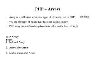 PHP – Arrays
• Array is a collection of similar type of elements, but in PHP
you the elements of mixed type together in single array.
can have
• PHP array is an orderedmap (contains value on the basis of key).
PHP Array
Types
1. Indexed Array
2. Associative Array
3. Multidimensional Array
 
