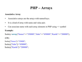 PHP – Arrays
Associative Array
• Associative arrays are the arrays with named keys.
• It is a kind of array with name and value pair.
• Can associate name with each array elements in PHP using => symbol
Example:
$salary=array("Sonoo"=>"350000","John"=>"450000","Kartik"=>"200000");
(OR)
$salary["Sonoo"]="350000";
$salary["John"]="450000";
$salary["Kartik"]="200000";
 