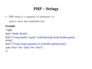 PHP – Strings
• PHP string is a sequence of characters i.e.,
used to store and manipulate text.
Example
<?php
$str1="Hello World";
$str2="Using double "quote" with backslash inside double quoted
string";
$str3="Using escape sequences n in double quoted string";
echo "$str1 <br/> $str2 <br/> $str3";
?>
 