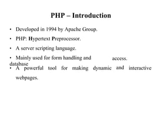 PHP – Introduction
• Developed in 1994 by Apache Group.
• PHP: Hypertext Preprocessor.
• A server scripting language.
• Mainly used for form handling and
database
access.
and
• A powerful tool for making dynamic interactive
webpages.
 