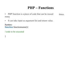 PHP – Functions
• PHP function is a piece of code that can be reused
many
• It can take input as argument list and return value.
Syntax:
times.
function functionname(){
//code to be executed
}
 