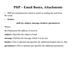 PHP – Email Basics, Attachments
• PHP has mail()function which is useful in sending the mail from
the script.
• Syntax:
mail (to, subject, message, headers, parameters)
Where,
to à Represents the address of receiver
subject à Specifies the subject of mail
message à Defines the message which is to be sent
header à This is optional and specifies the additional headers like Cc, Bcc
parameters à This is optional and specifies the additional parameters
 