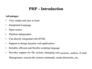 PHP – Introduction
Advantages
• Very simple and easy to learn
• Interpreted Language
• Open source
• Platform Independent
• Can directly integrated with HTML
• Support to design dynamic web applications
• Reliable, efficient and flexible scripting language
• Provides support for file system, managing user sessions, cookies, E-mail
Management, execute the system commands, create directories, etc.,
 