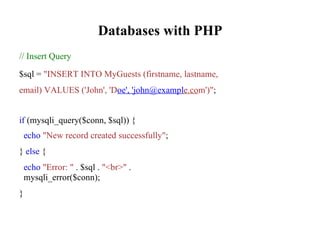 Databases with PHP
// Insert Query
$sql = "INSERT INTO MyGuests (firstname, lastname,
email) VALUES ('John', 'Doe', 'john@example.com')";
if (mysqli_query($conn, $sql)) {
echo "New record created successfully";
} else {
echo "Error: " . $sql . "<br>" .
mysqli_error($conn);
}
 
