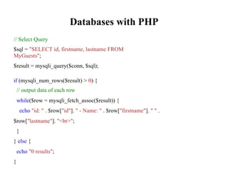 Databases with PHP
// Select Query
$sql = "SELECT id, firstname, lastname FROM
MyGuests";
$result = mysqli_query($conn, $sql);
if (mysqli_num_rows($result) > 0) {
// output data of each row
while($row = mysqli_fetch_assoc($result)) {
echo "id: " . $row["id"]. " - Name: " . $row["firstname"]. " " .
$row["lastname"]. "<br>";
}
} else {
echo "0 results";
}
 