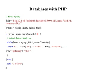 Databases with PHP
// Select Query
$sql = "SELECT id, firstname, lastname FROM MyGuests WHERE
lastname='Doe'";
$result = mysqli_query($conn, $sql);
if (mysqli_num_rows($result) > 0) {
// output data of each row
while($row = mysqli_fetch_assoc($result)) {
echo "id: " . $row["id"]. " - Name: " . $row["firstname"]. " " .
$row["lastname"]. "<br>";
}
} else {
echo "0 results";
}
 