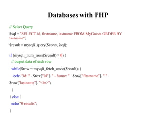 Databases with PHP
// Select Query
$sql = "SELECT id, firstname, lastname FROM MyGuests ORDER BY
lastname";
$result = mysqli_query($conn, $sql);
if (mysqli_num_rows($result) > 0) {
// output data of each row
while($row = mysqli_fetch_assoc($result)) {
echo "id: " . $row["id"]. " - Name: " . $row["firstname"]. " " .
$row["lastname"]. "<br>";
}
} else {
echo "0 results";
}
 
