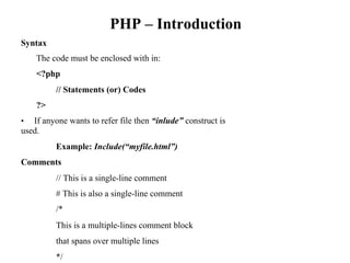 PHP – Introduction
Syntax
The code must be enclosed with in:
<?php
// Statements (or) Codes
?>
• If anyone wants to refer file then “inlude” construct is
used.
Example: Include(“myfile.html”)
Comments
// This is a single-line comment
# This is also a single-line comment
/*
This is a multiple-lines comment block
that spans over multiple lines
*/
 