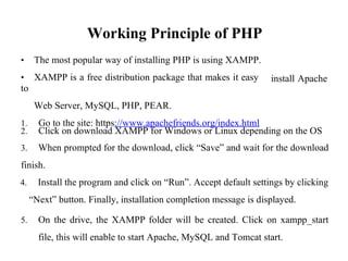 Working Principle of PHP
• The most popular way of installing PHP is using XAMPP.
• XAMPP is a free distribution package that makes it easy
to
Web Server, MySQL, PHP, PEAR.
1. Go to the site: https://www.apachefriends.org/index.html
install Apache
2. Click on download XAMPP for Windows or Linux depending on the OS
3. When prompted for the download, click “Save” and wait for the download
finish.
4. Install the program and click on “Run”. Accept default settings by clicking
“Next” button. Finally, installation completion message is displayed.
5. On the drive, the XAMPP folder will be created. Click on xampp_start
file, this will enable to start Apache, MySQL and Tomcat start.
 