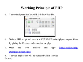Working Principle of PHP
6. The control panel for XAMPP will looklike this,
6. Write a PHP script and save it in C:XAMPPhtdocsphp-examples
by giving the filename and extension as .php.
folder
7. Open the web browser and type http://localhost/php-
examples/filename.php.
8. The web application will be executed within the web
browser.
 