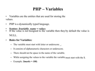 PHP – Variables
• Variables are the entities that are used for storing the
values.
• PHP is a dynamically typed language.
• Syntax: $variable_name = value;
• If the value is not assigned to the variable then they
NULL.
• Rules for Variables:
– The variable must start with letter or underscore _.
– It consists of alphanumeric characters or underscore.
– There should not be space in the name of the variable.
– While assigning the values to the variable the variable
– Example: $marks = 100;
by default the value is
must start with the $.
 