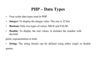 PHP – Data Types
• Four scalar data types used in PHP.
• Integer: To display the integer value. The size is 32 bits.
• Boolean: Only two types of values TRUE and FALSE.
• Double: To display the real values. It includes the number with
decimal
point, exponentiation or both.
• String: The string literals can be defined using either single or double
quotes.
 