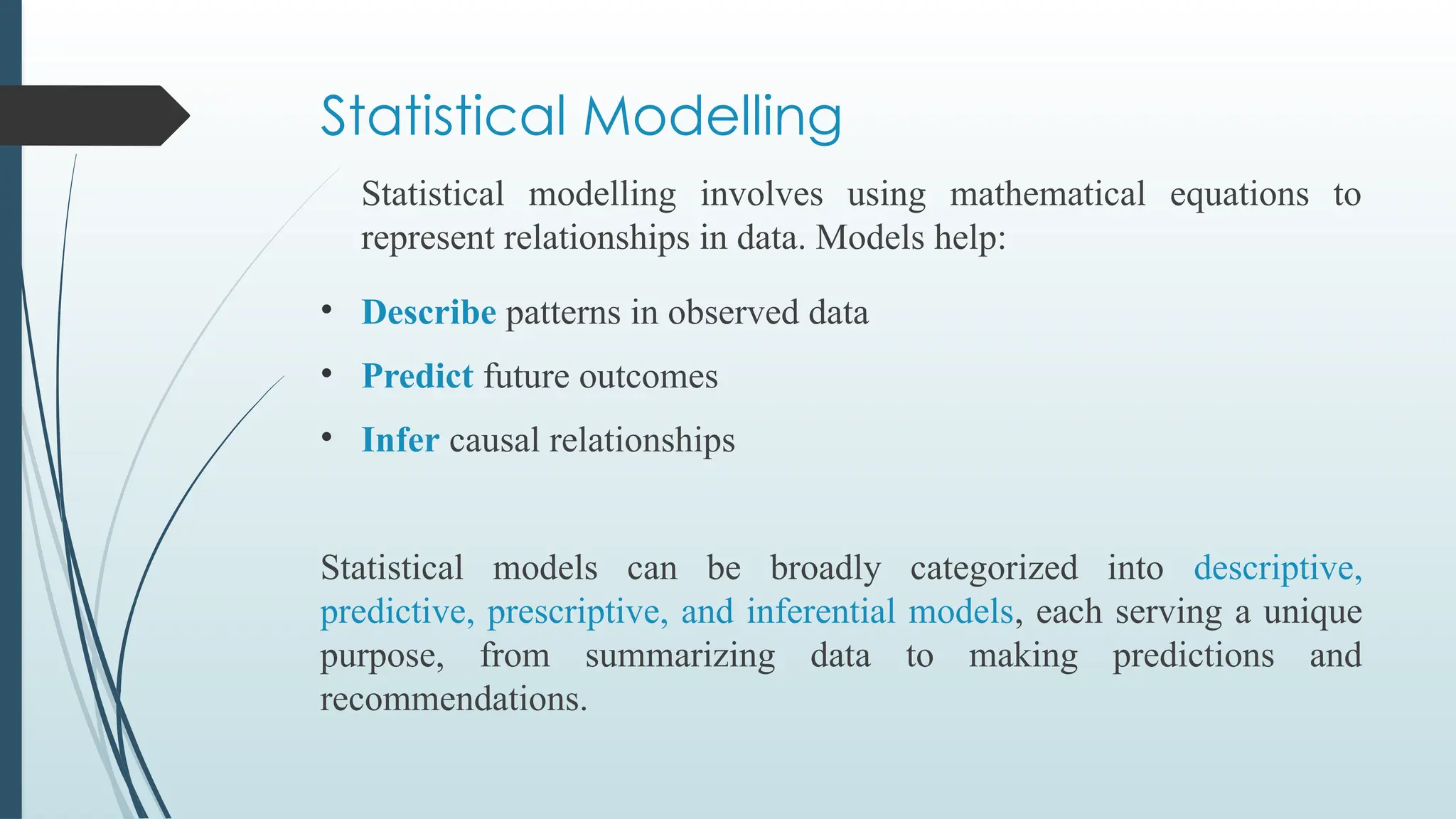 Statistical Modelling
Statistical modelling involves using mathematical equations to
represent relationships in data. Models help:
• Describe patterns in observed data
• Predict future outcomes
• Infer causal relationships
Statistical models can be broadly categorized into descriptive,
predictive, prescriptive, and inferential models, each serving a unique
purpose, from summarizing data to making predictions and
recommendations.
 