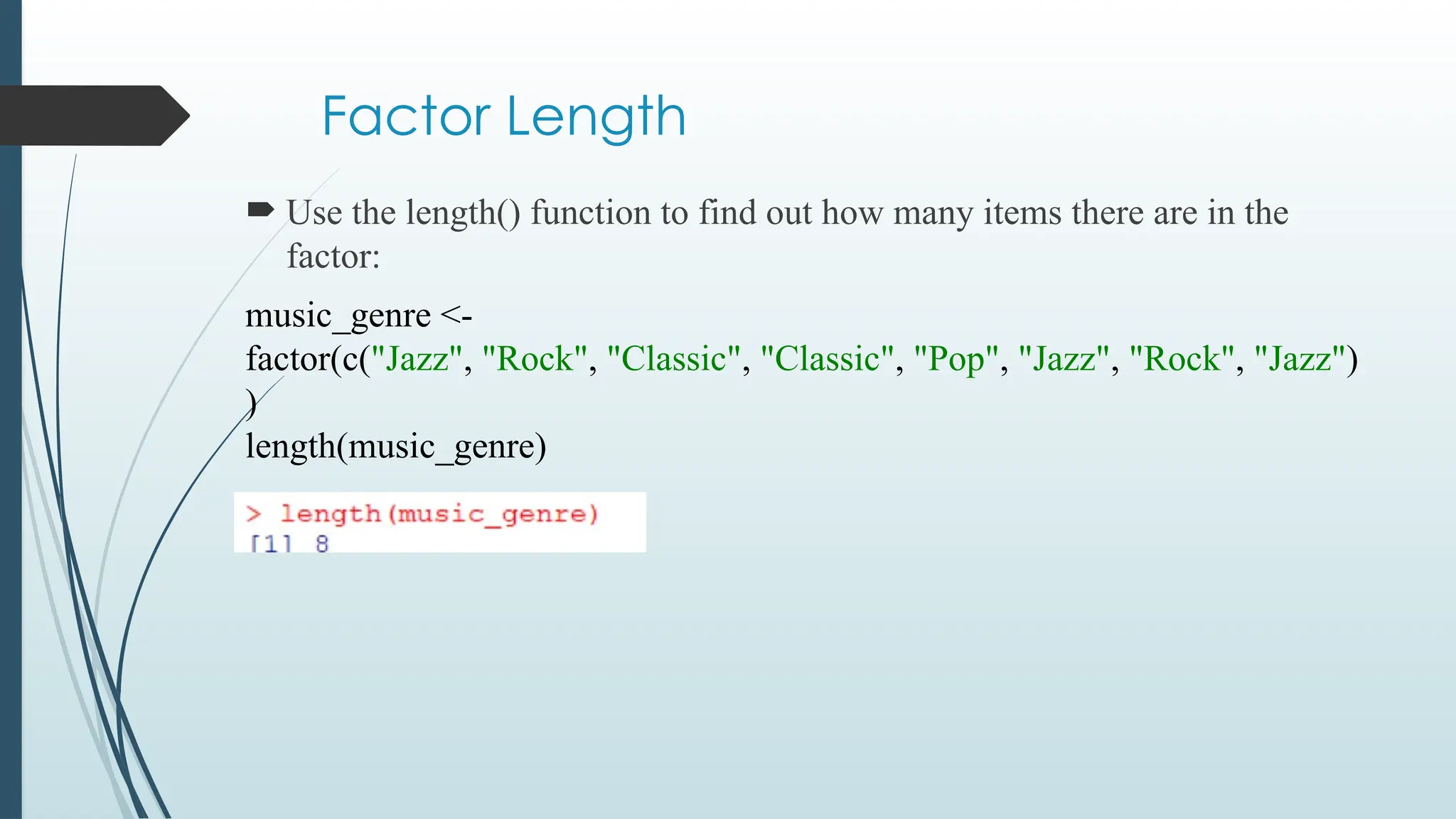 Factor Length
 Use the length() function to find out how many items there are in the
factor:
music_genre <-
factor(c("Jazz", "Rock", "Classic", "Classic", "Pop", "Jazz", "Rock", "Jazz")
)
length(music_genre)
 