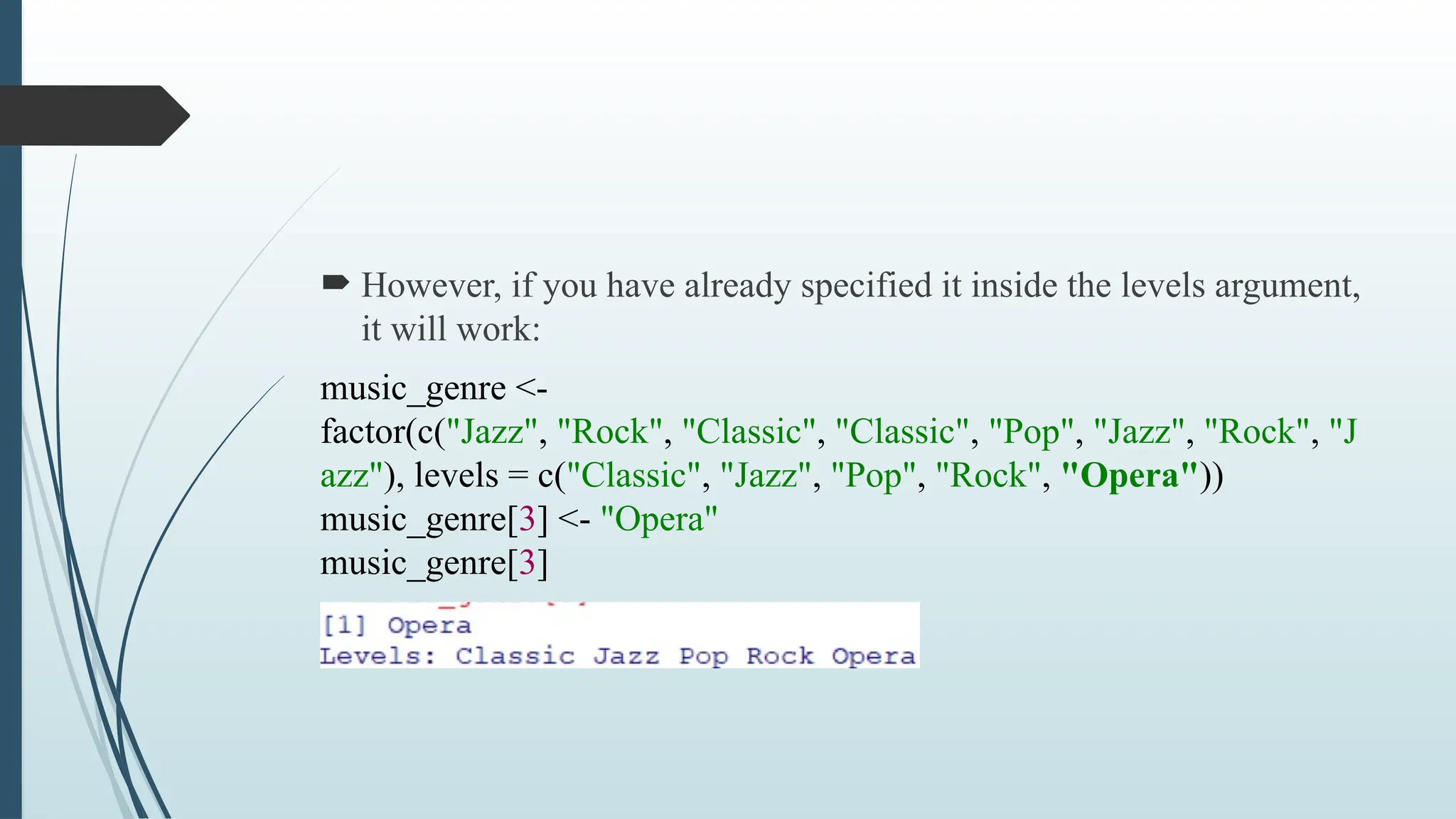  However, if you have already specified it inside the levels argument,
it will work:
music_genre <-
factor(c("Jazz", "Rock", "Classic", "Classic", "Pop", "Jazz", "Rock", "J
azz"), levels = c("Classic", "Jazz", "Pop", "Rock", "Opera"))
music_genre[3] <- "Opera"
music_genre[3]
 