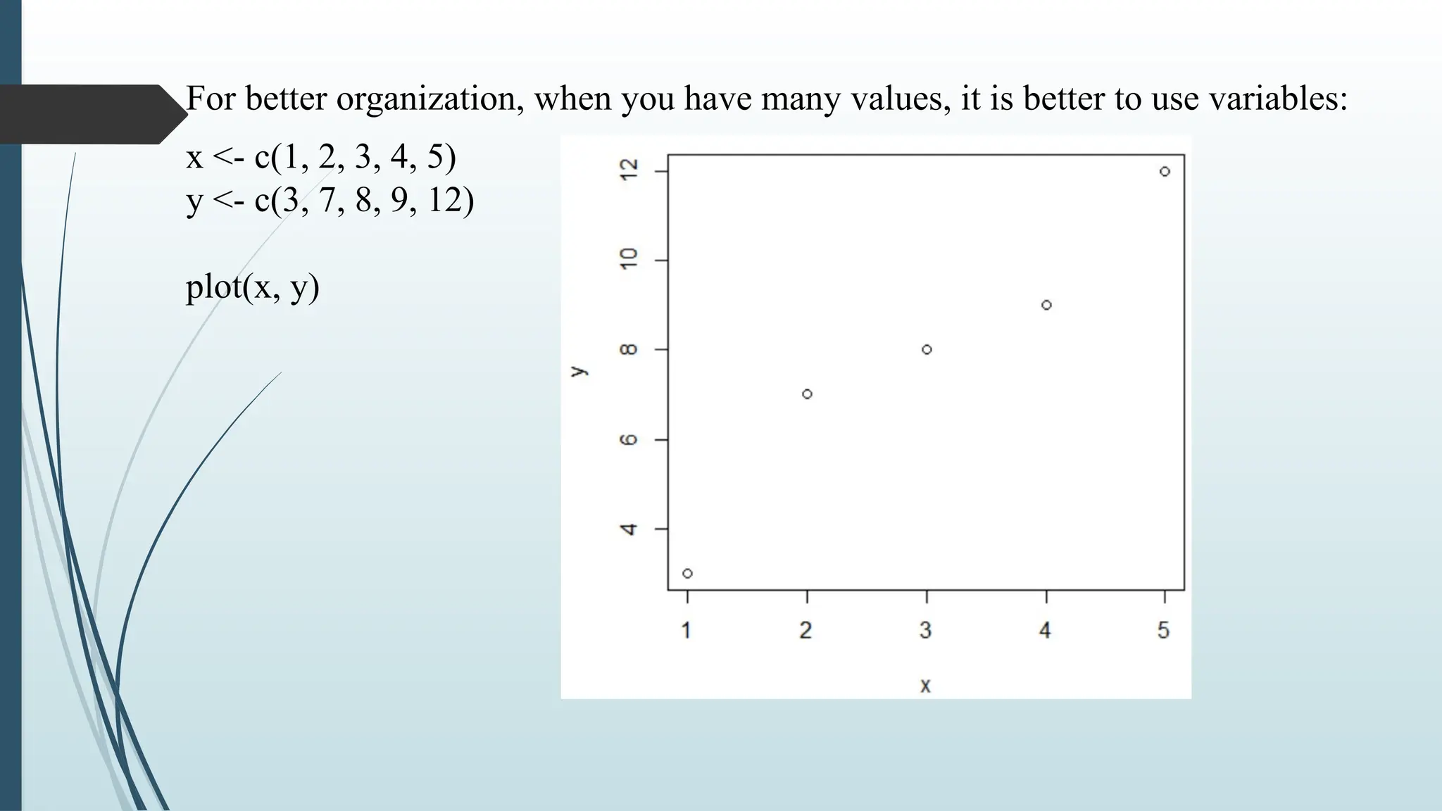 For better organization, when you have many values, it is better to use variables:
x <- c(1, 2, 3, 4, 5)
y <- c(3, 7, 8, 9, 12)
plot(x, y)
 