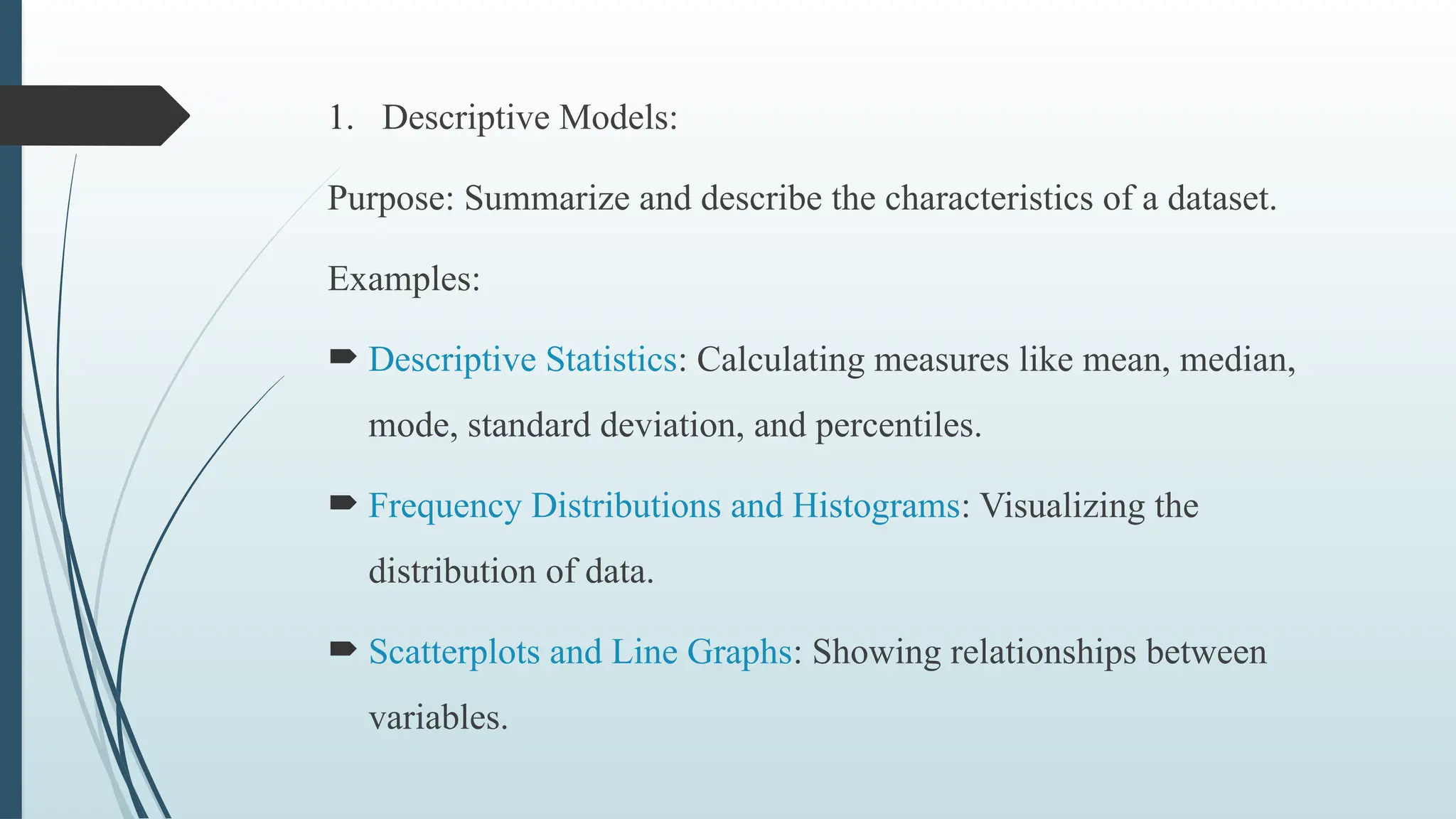 1. Descriptive Models:
Purpose: Summarize and describe the characteristics of a dataset.
Examples:
 Descriptive Statistics: Calculating measures like mean, median,
mode, standard deviation, and percentiles.
 Frequency Distributions and Histograms: Visualizing the
distribution of data.
 Scatterplots and Line Graphs: Showing relationships between
variables.
 