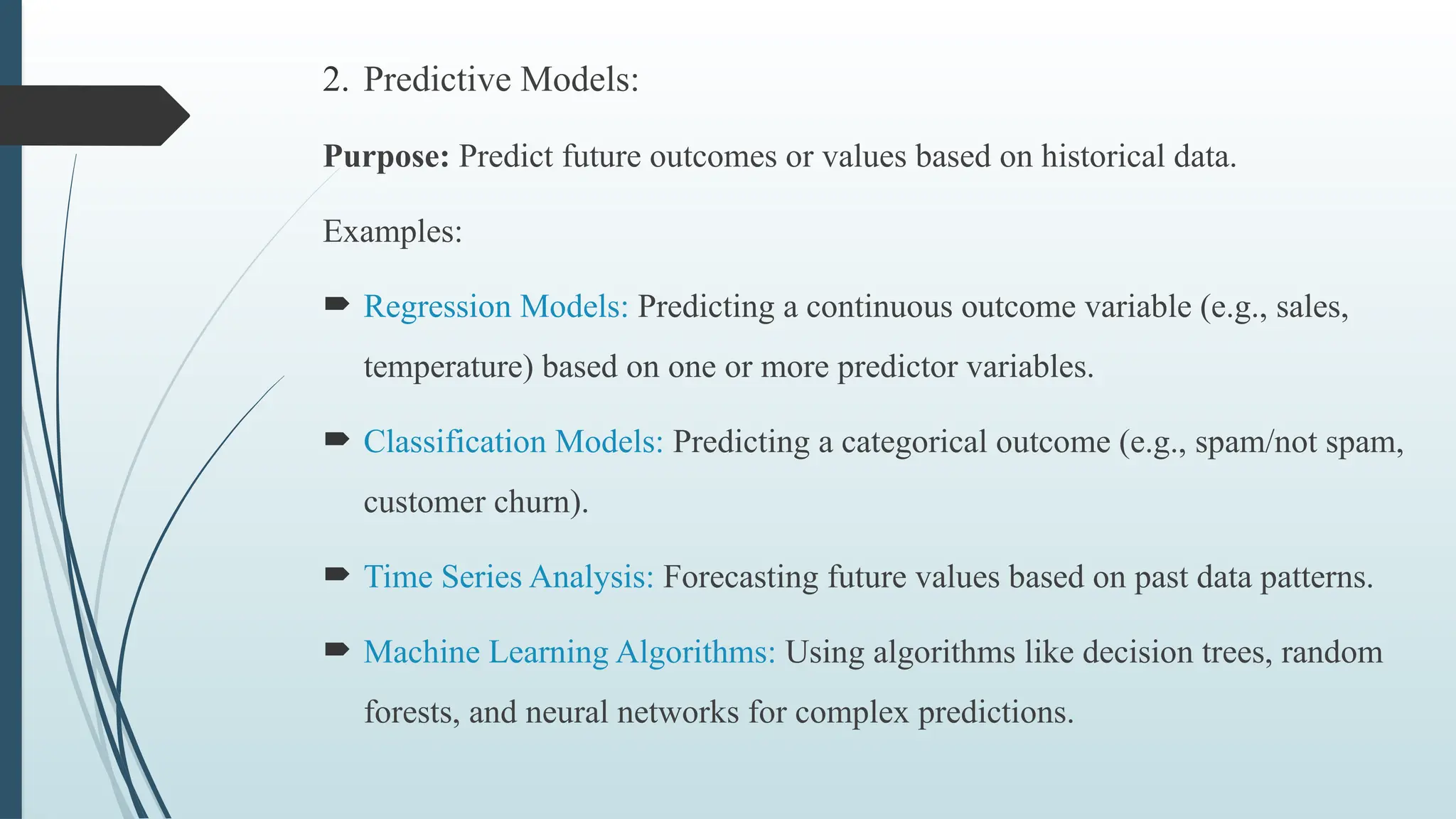 2. Predictive Models:
Purpose: Predict future outcomes or values based on historical data.
Examples:
 Regression Models: Predicting a continuous outcome variable (e.g., sales,
temperature) based on one or more predictor variables.
 Classification Models: Predicting a categorical outcome (e.g., spam/not spam,
customer churn).
 Time Series Analysis: Forecasting future values based on past data patterns.
 Machine Learning Algorithms: Using algorithms like decision trees, random
forests, and neural networks for complex predictions.
 