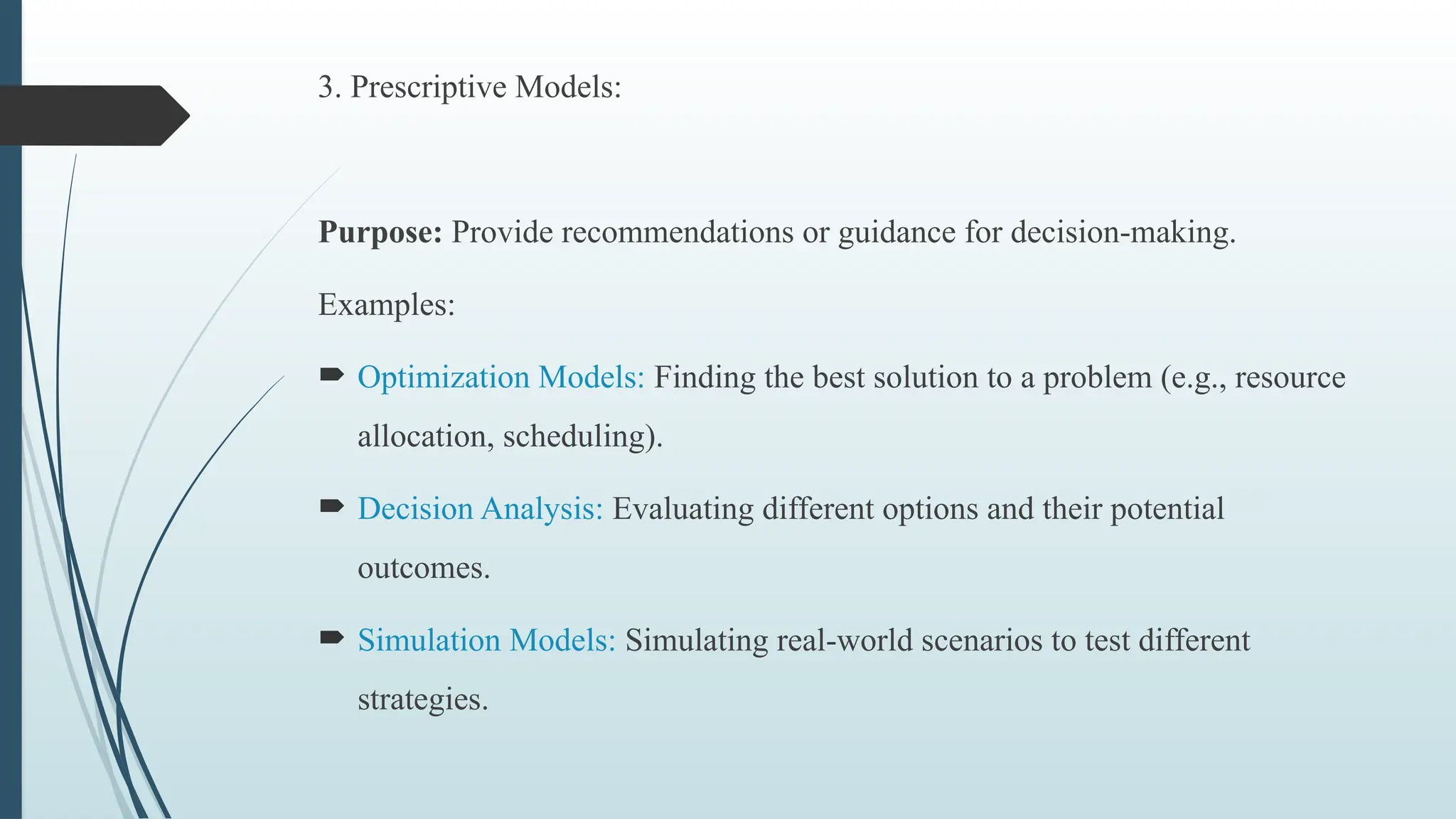 3. Prescriptive Models:
Purpose: Provide recommendations or guidance for decision-making.
Examples:
 Optimization Models: Finding the best solution to a problem (e.g., resource
allocation, scheduling).
 Decision Analysis: Evaluating different options and their potential
outcomes.
 Simulation Models: Simulating real-world scenarios to test different
strategies.
 