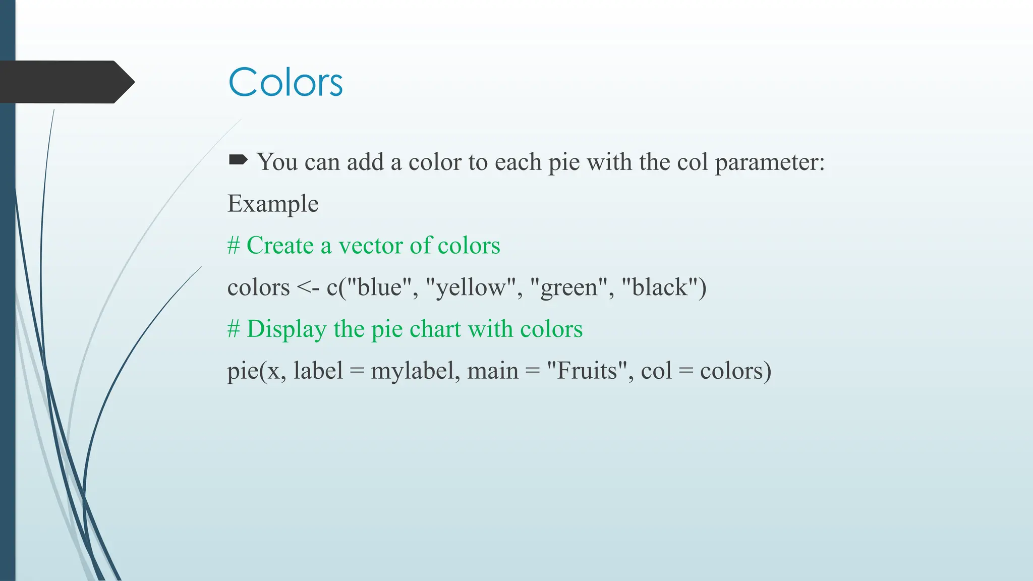 Colors
 You can add a color to each pie with the col parameter:
Example
# Create a vector of colors
colors <- c("blue", "yellow", "green", "black")
# Display the pie chart with colors
pie(x, label = mylabel, main = "Fruits", col = colors)
 