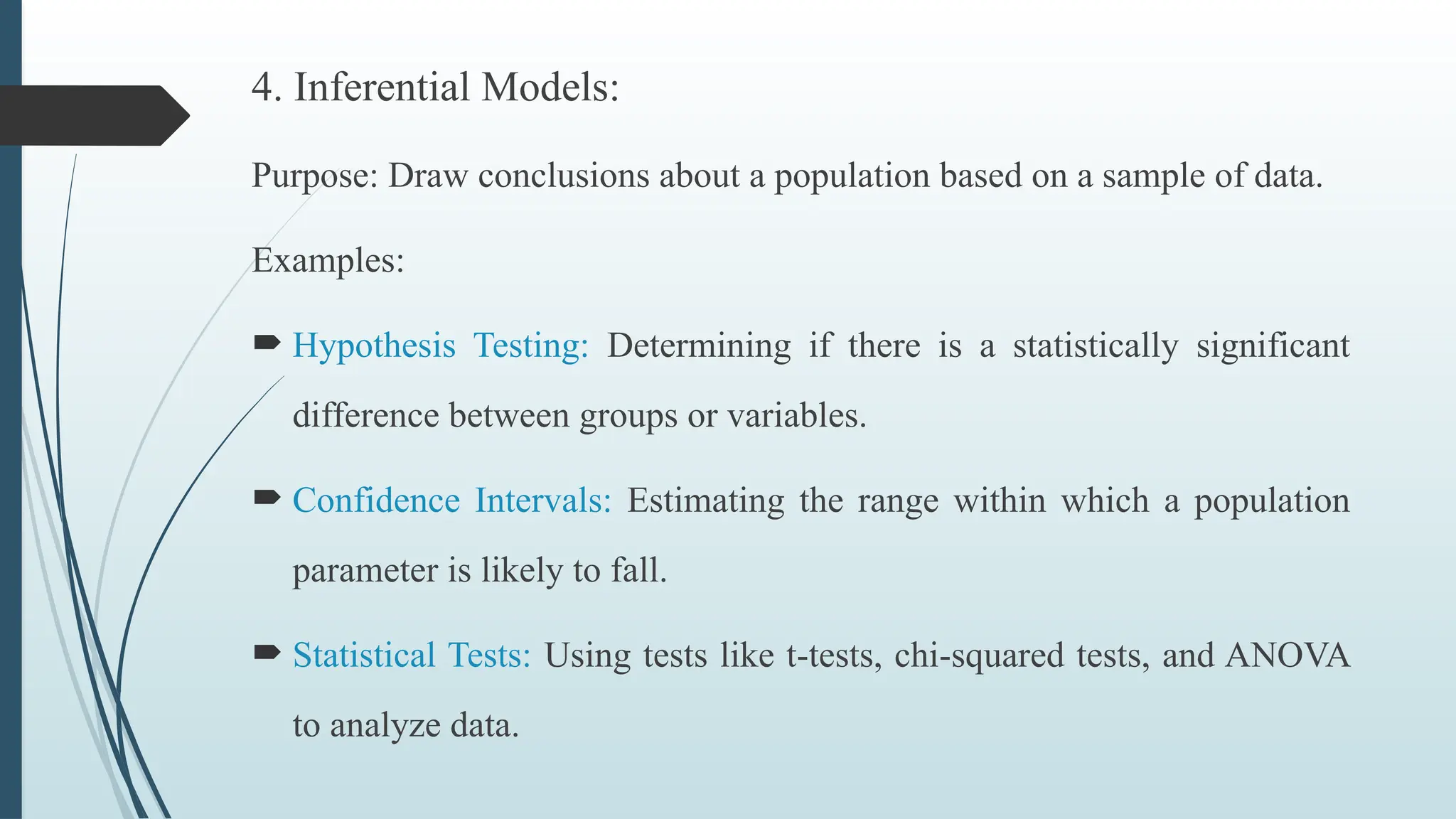 4. Inferential Models:
Purpose: Draw conclusions about a population based on a sample of data.
Examples:
 Hypothesis Testing: Determining if there is a statistically significant
difference between groups or variables.
 Confidence Intervals: Estimating the range within which a population
parameter is likely to fall.
 Statistical Tests: Using tests like t-tests, chi-squared tests, and ANOVA
to analyze data.
 