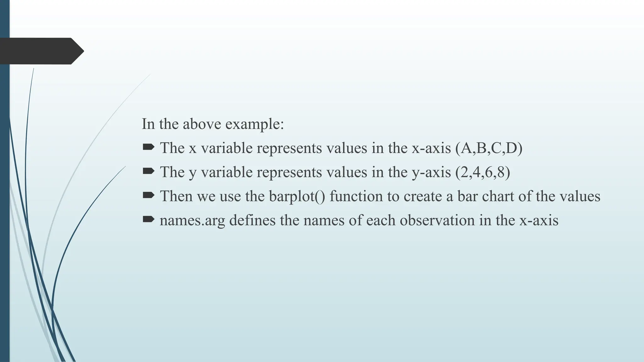 In the above example:
 The x variable represents values in the x-axis (A,B,C,D)
 The y variable represents values in the y-axis (2,4,6,8)
 Then we use the barplot() function to create a bar chart of the values
 names.arg defines the names of each observation in the x-axis
 