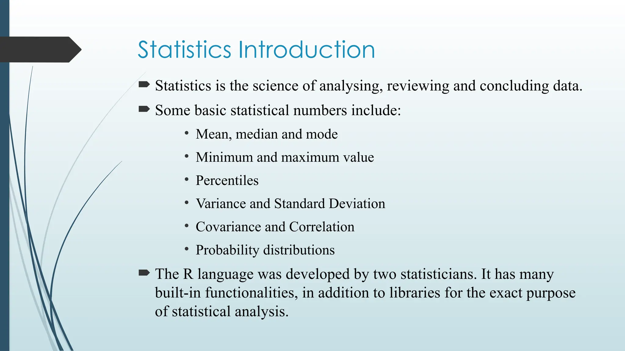 Statistics Introduction
 Statistics is the science of analysing, reviewing and concluding data.
 Some basic statistical numbers include:
• Mean, median and mode
• Minimum and maximum value
• Percentiles
• Variance and Standard Deviation
• Covariance and Correlation
• Probability distributions
 The R language was developed by two statisticians. It has many
built-in functionalities, in addition to libraries for the exact purpose
of statistical analysis.
 