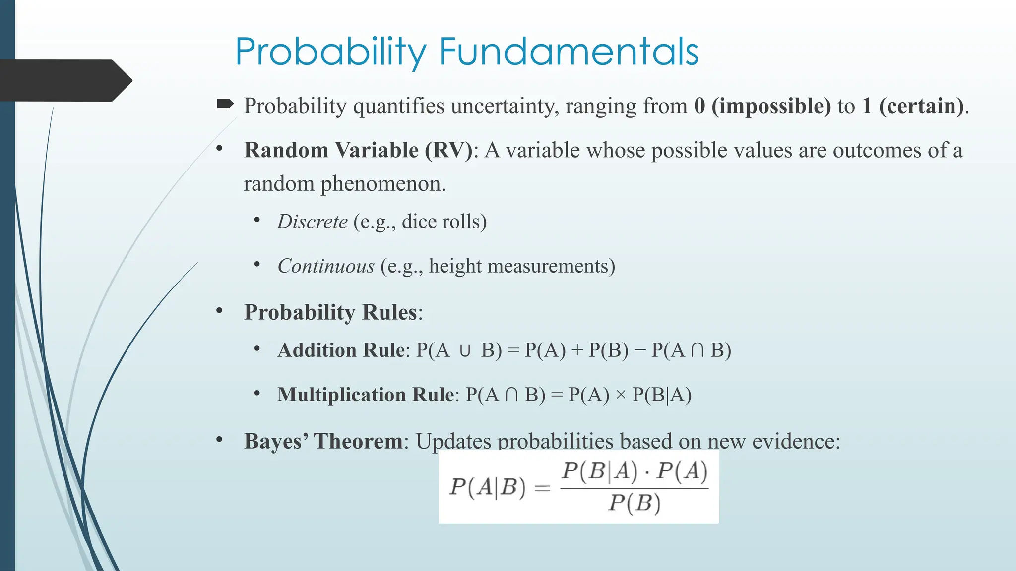 Probability Fundamentals
 Probability quantifies uncertainty, ranging from 0 (impossible) to 1 (certain).
• Random Variable (RV): A variable whose possible values are outcomes of a
random phenomenon.
• Discrete (e.g., dice rolls)
• Continuous (e.g., height measurements)
• Probability Rules:
• Addition Rule: P(A B) = P(A) + P(B) − P(A ∩ B)
∪
• Multiplication Rule: P(A ∩ B) = P(A) × P(B|A)
• Bayes’ Theorem: Updates probabilities based on new evidence:
 