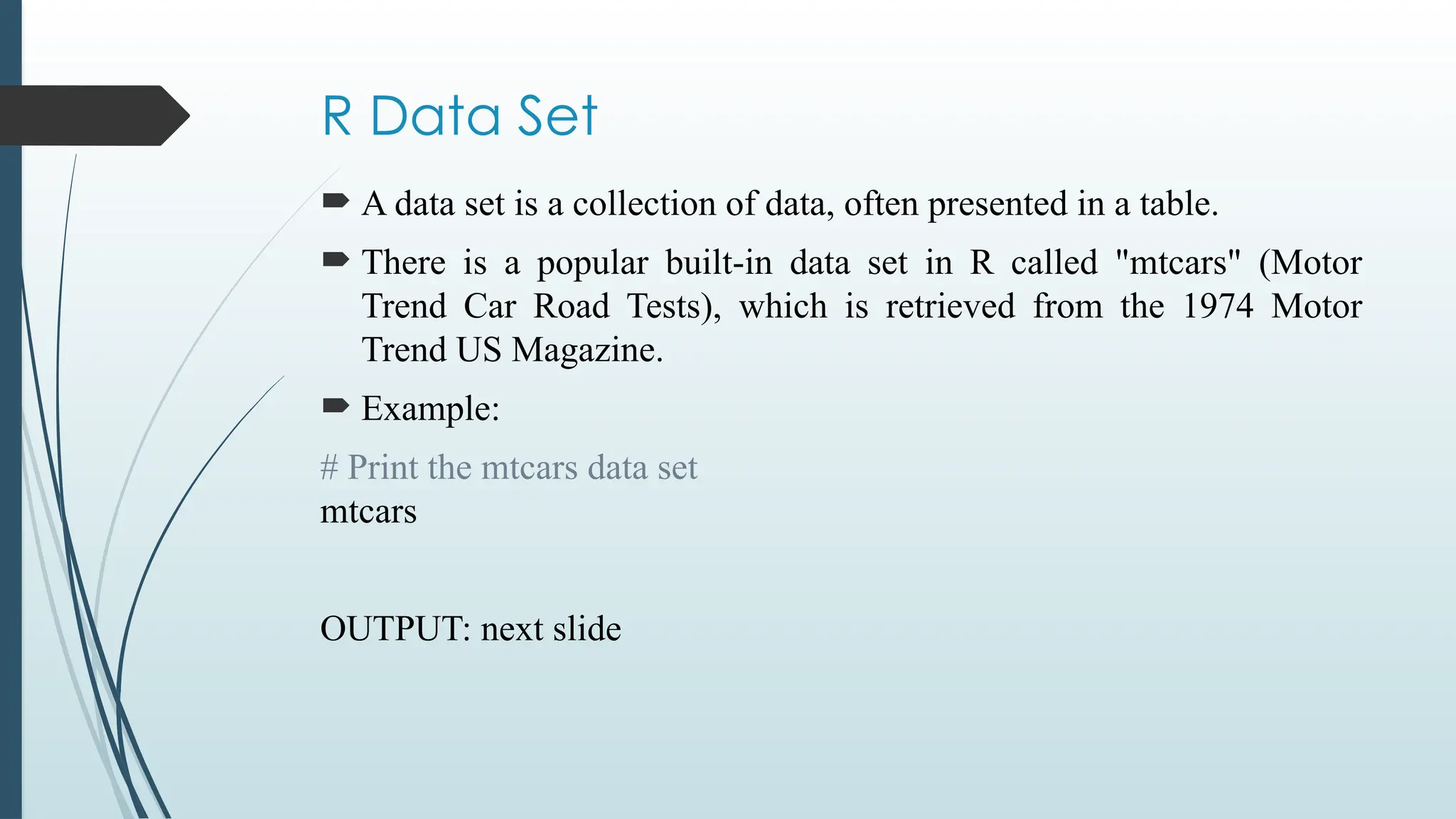 R Data Set
 A data set is a collection of data, often presented in a table.
 There is a popular built-in data set in R called "mtcars" (Motor
Trend Car Road Tests), which is retrieved from the 1974 Motor
Trend US Magazine.
 Example:
# Print the mtcars data set
mtcars
OUTPUT: next slide
 