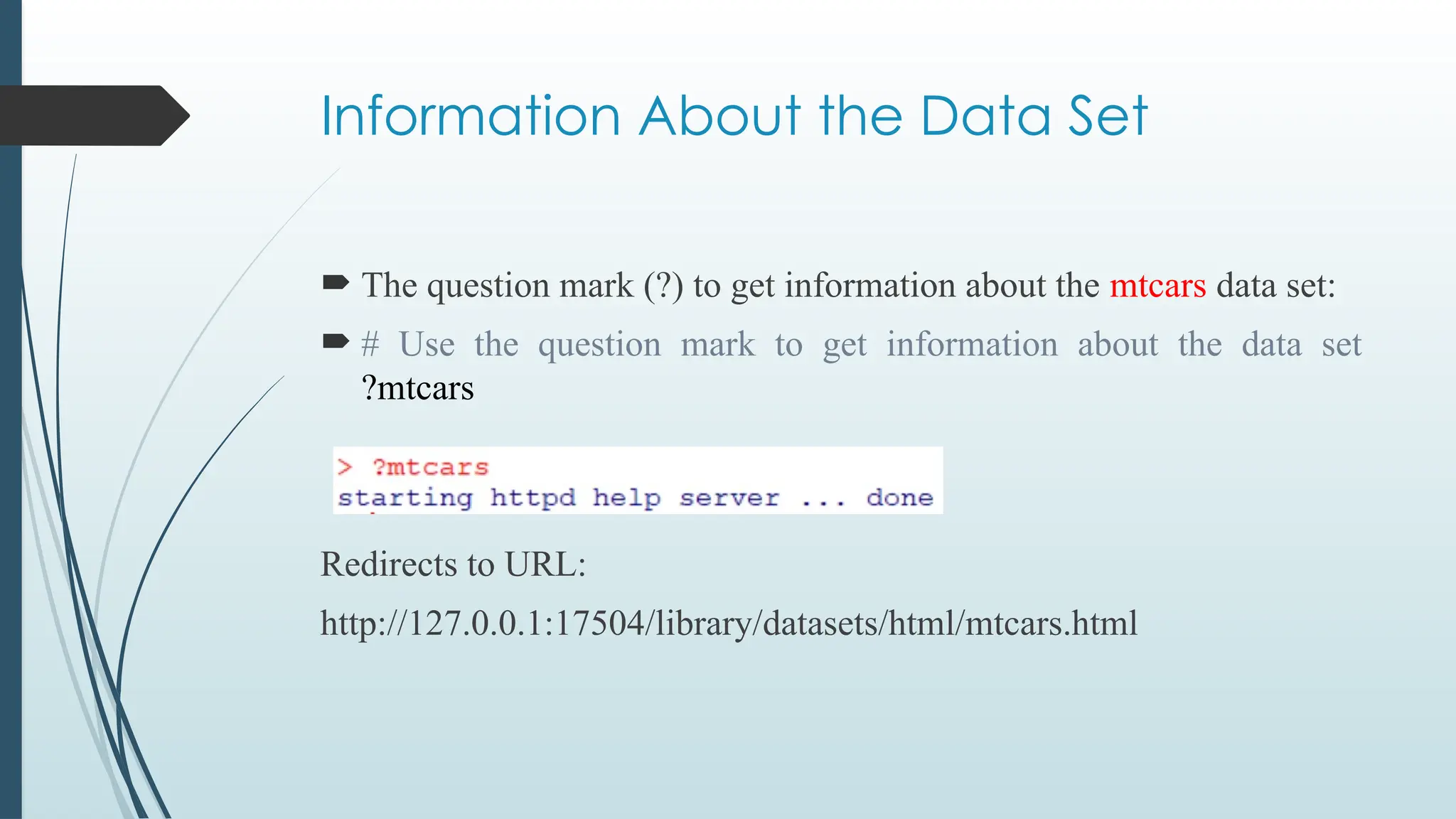 Information About the Data Set
 The question mark (?) to get information about the mtcars data set:
 # Use the question mark to get information about the data set
?mtcars
Redirects to URL:
http://127.0.0.1:17504/library/datasets/html/mtcars.html
 