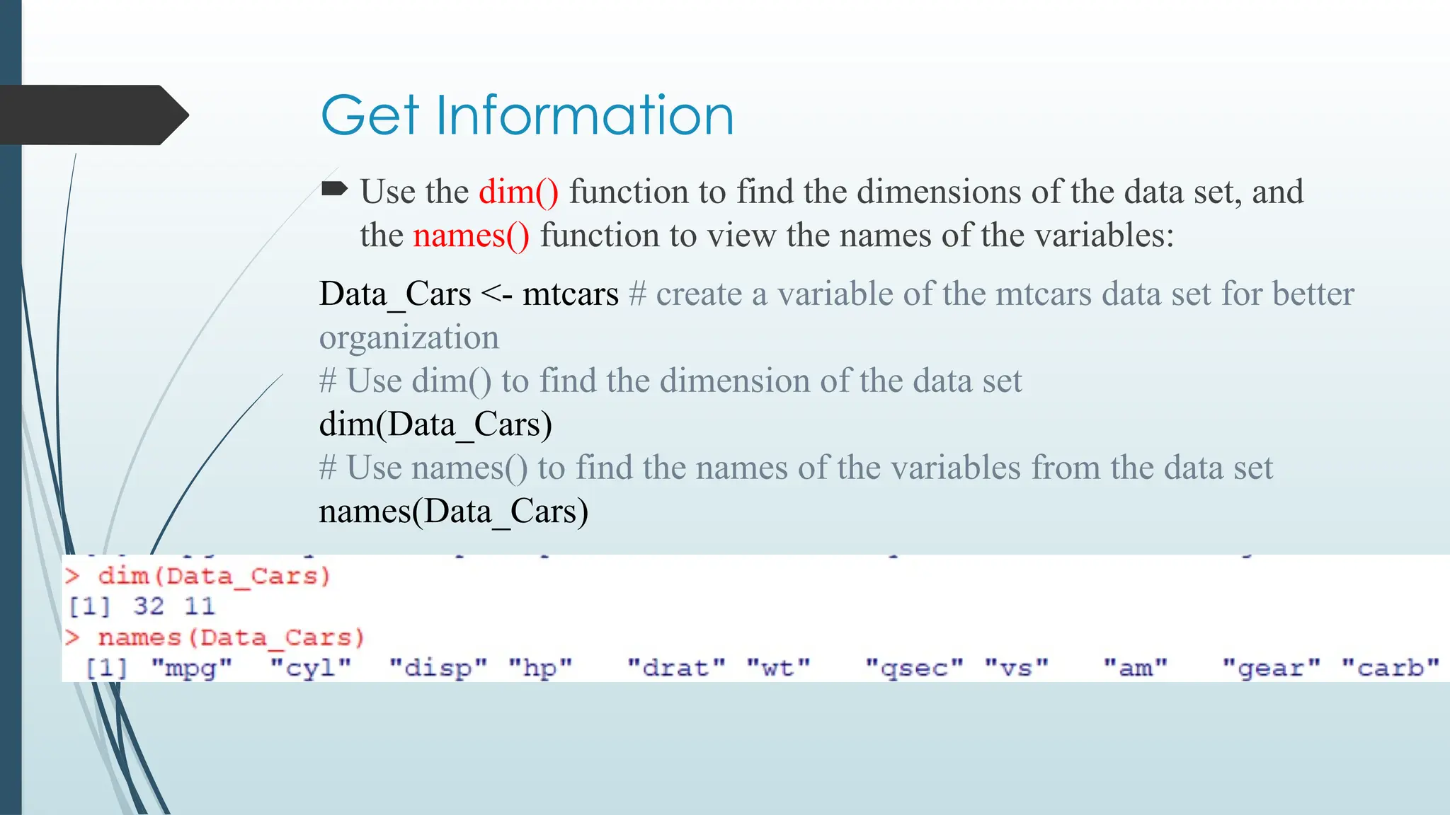Get Information
 Use the dim() function to find the dimensions of the data set, and
the names() function to view the names of the variables:
Data_Cars <- mtcars # create a variable of the mtcars data set for better
organization
# Use dim() to find the dimension of the data set
dim(Data_Cars)
# Use names() to find the names of the variables from the data set
names(Data_Cars)
 