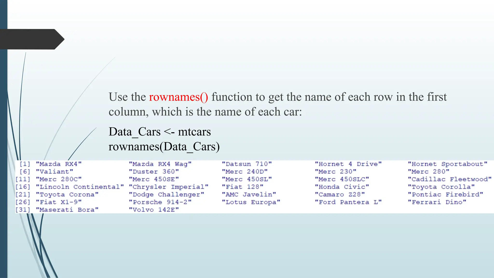 Use the rownames() function to get the name of each row in the first
column, which is the name of each car:
Data_Cars <- mtcars
rownames(Data_Cars)
 