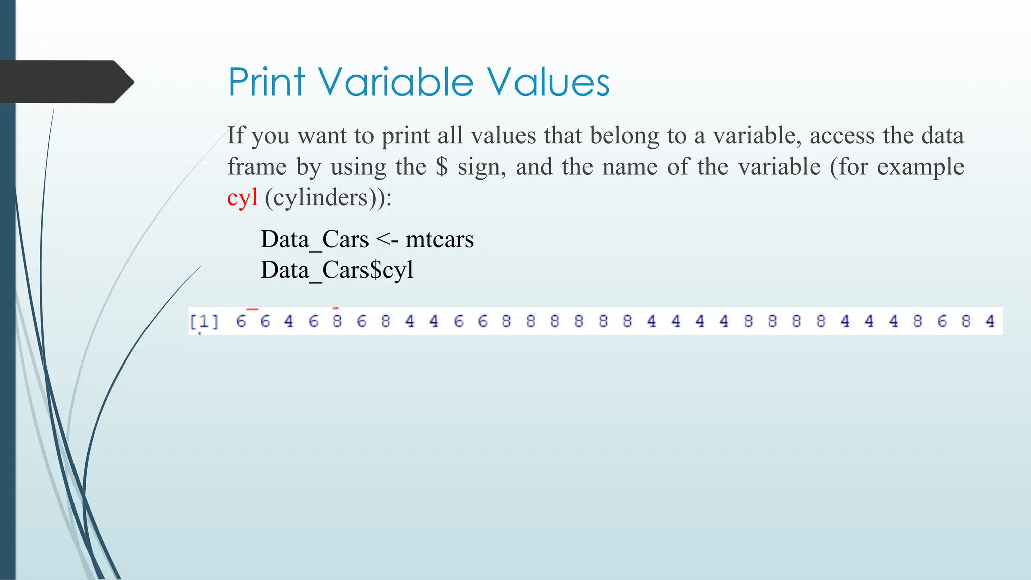 Print Variable Values
If you want to print all values that belong to a variable, access the data
frame by using the $ sign, and the name of the variable (for example
cyl (cylinders)):
Data_Cars <- mtcars
Data_Cars$cyl
 