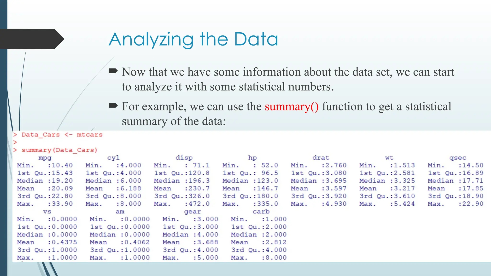 Analyzing the Data
 Now that we have some information about the data set, we can start
to analyze it with some statistical numbers.
 For example, we can use the summary() function to get a statistical
summary of the data:
 